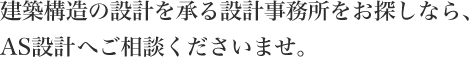 建築構造の設計を承る設計事務所を
            お探しなら、AS設計へご相談くださいませ。